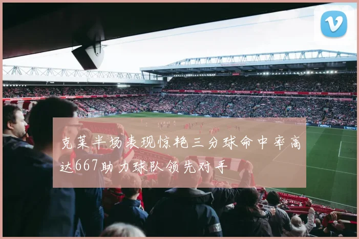 克莱半场表现惊艳三分球命中率高达667助力球队领先对手