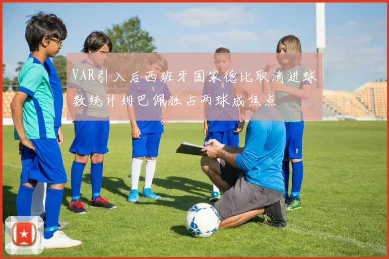 VAR引入后西班牙国家德比取消进球数统计姆巴佩独占两球成焦点