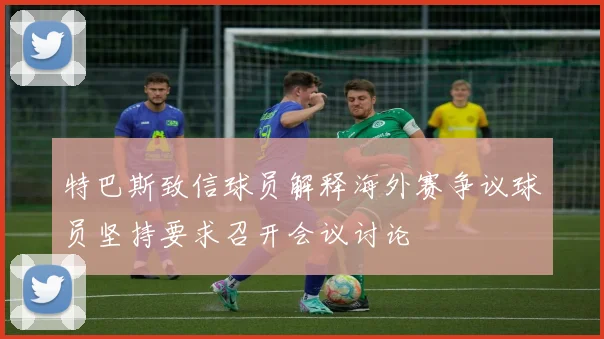 特巴斯致信球员解释海外赛争议球员坚持要求召开会议讨论