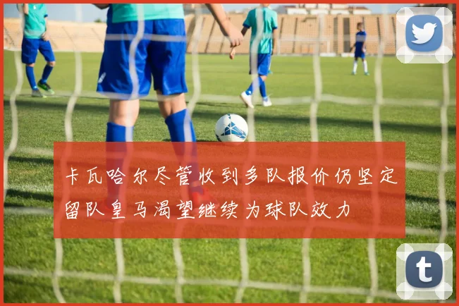卡瓦哈尔尽管收到多队报价仍坚定留队皇马渴望继续为球队效力