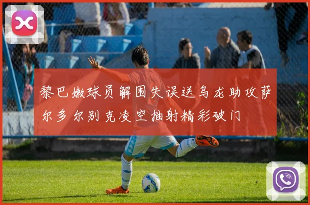 黎巴嫩球员解围失误送乌龙助攻萨尔多尔别克凌空抽射精彩破门