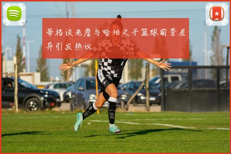 蒂格谈老詹与哈珀之子篮球前景差异引发热议