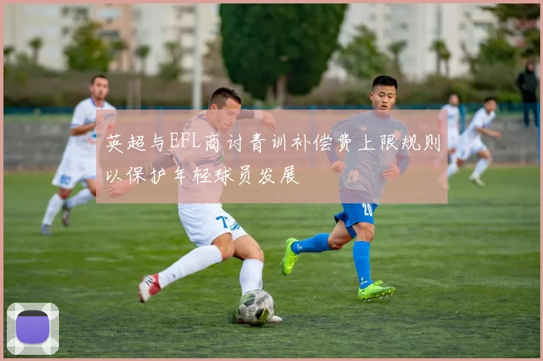 英超与EFL商讨青训补偿费上限规则以保护年轻球员发展