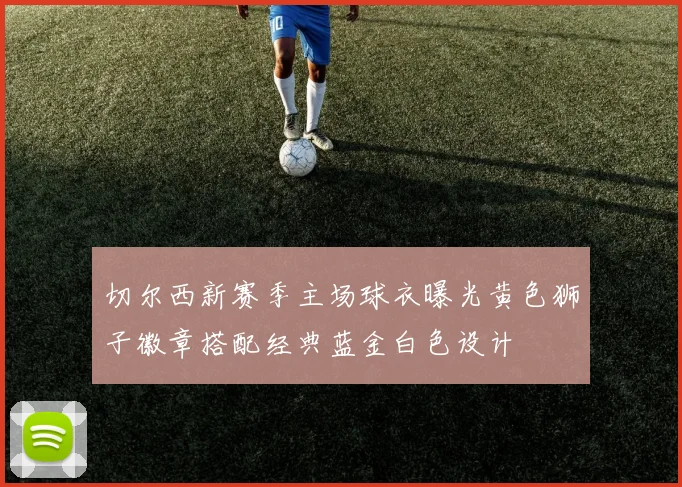 切尔西新赛季主场球衣曝光黄色狮子徽章搭配经典蓝金白色设计